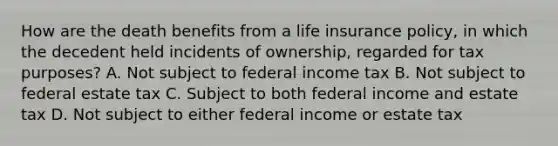 How are the death benefits from a life insurance policy, in which the decedent held incidents of ownership, regarded for tax purposes? A. Not subject to federal income tax B. Not subject to federal estate tax C. Subject to both federal income and estate tax D. Not subject to either federal income or estate tax