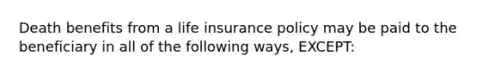 Death benefits from a life insurance policy may be paid to the beneficiary in all of the following ways, EXCEPT: