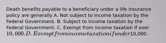 Death benefits payable to a beneficiary under a life insurance policy are generally A. Not subject to income taxation by the Federal Government. B. Subject to income taxation by the Federal Government. C. Exempt from income taxation if over 10,000. D. Exempt from income taxation if under10,000.