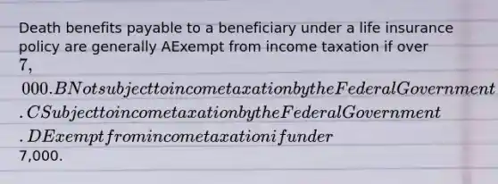 Death benefits payable to a beneficiary under a life insurance policy are generally AExempt from income taxation if over 7,000. BNot subject to income taxation by the Federal Government. CSubject to income taxation by the Federal Government. DExempt from income taxation if under7,000.