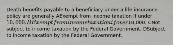 Death benefits payable to a beneficiary under a life insurance policy are generally AExempt from income taxation if under 10,000. BExempt from income taxation if over10,000. CNot subject to income taxation by the Federal Government. DSubject to income taxation by the Federal Government.