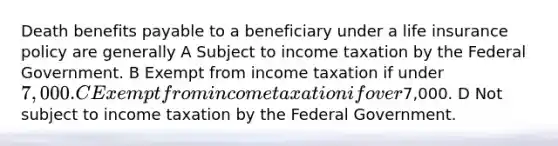 Death benefits payable to a beneficiary under a life insurance policy are generally A Subject to income taxation by the Federal Government. B Exempt from income taxation if under 7,000. C Exempt from income taxation if over7,000. D Not subject to income taxation by the Federal Government.