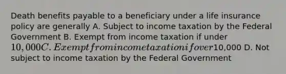 Death benefits payable to a beneficiary under a life insurance policy are generally A. Subject to income taxation by the Federal Government B. Exempt from income taxation if under 10,000 C. Exempt from income taxation if over10,000 D. Not subject to income taxation by the Federal Government