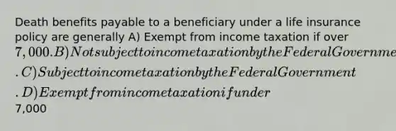 Death benefits payable to a beneficiary under a life insurance policy are generally A) Exempt from income taxation if over 7,000. B) Not subject to income taxation by the Federal Government. C) Subject to income taxation by the Federal Government. D) Exempt from income taxation if under7,000