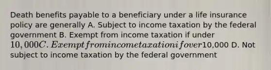 Death benefits payable to a beneficiary under a life insurance policy are generally A. Subject to income taxation by the federal government B. Exempt from income taxation if under 10,000 C. Exempt from income taxation if over10,000 D. Not subject to income taxation by the federal government