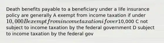 Death benefits payable to a beneficiary under a life insurance policy are generally A exempt from income taxation if under 10,000 B exempt from income taxation if over10,000 C not subject to income taxation by the federal government D subject to income taxation by the federal gov