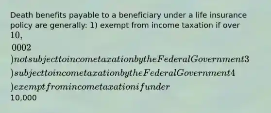 Death benefits payable to a beneficiary under a life insurance policy are generally: 1) exempt from income taxation if over 10,000 2) not subject to income taxation by the Federal Government 3) subject to income taxation by the Federal Government 4) exempt from income taxation if under10,000