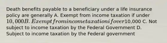 Death benefits payable to a beneficiary under a life insurance policy are generally A. Exempt from income taxation if under 10,000 B. Exempt from income taxation if over10,000 C. Not subject to income taxation by the Federal Government D. Subject to income taxation by the Federal government