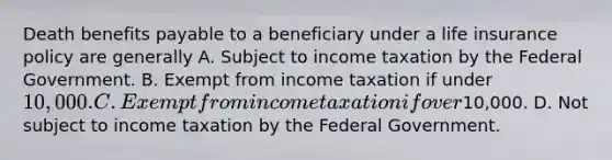 Death benefits payable to a beneficiary under a life insurance policy are generally A. Subject to income taxation by the Federal Government. B. Exempt from income taxation if under 10,000. C. Exempt from income taxation if over10,000. D. Not subject to income taxation by the Federal Government.