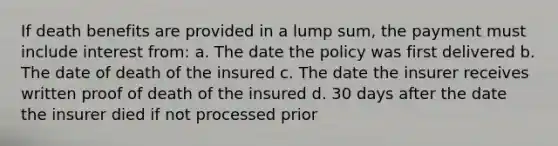 If death benefits are provided in a lump sum, the payment must include interest from: a. The date the policy was first delivered b. The date of death of the insured c. The date the insurer receives written proof of death of the insured d. 30 days after the date the insurer died if not processed prior