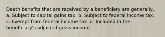 Death benefits that are received by a beneficiary are generally, a. Subject to capital gains tax. b. Subject to federal income tax. c. Exempt from federal income tax. d. Included in the beneficiary's adjusted gross income.