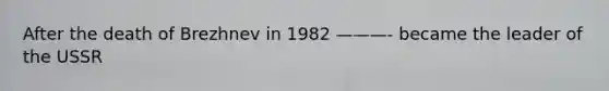 After the death of Brezhnev in 1982 ———- became the leader of the USSR