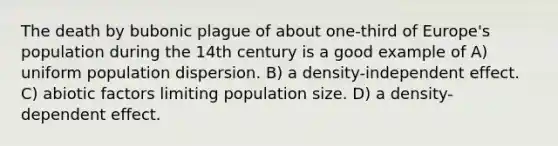 The death by bubonic plague of about one-third of Europe's population during the 14th century is a good example of A) uniform population dispersion. B) a density-independent effect. C) abiotic factors limiting population size. D) a density-dependent effect.