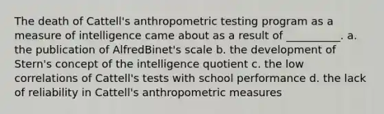 The death of Cattell's anthropometric testing program as a measure of intelligence came about as a result of __________. a. the publication of AlfredBinet's scale b. the development of Stern's concept of the intelligence quotient c. the low correlations of Cattell's tests with school performance d. the lack of reliability in Cattell's anthropometric measures