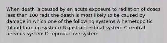 When death is caused by an acute exposure to radiation of doses less than 100 rads the death is most likely to be caused by damage in which one of the following systems A hemetopoitic (blood forming system) B gastrointestinal system C central nervous system D reproductive system