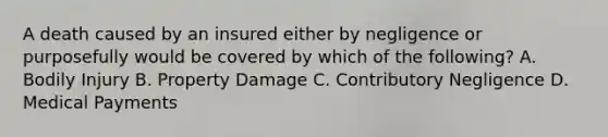 A death caused by an insured either by negligence or purposefully would be covered by which of the following? A. Bodily Injury B. Property Damage C. Contributory Negligence D. Medical Payments