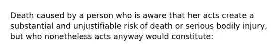 Death caused by a person who is aware that her acts create a substantial and unjustifiable risk of death or serious bodily injury, but who nonetheless acts anyway would constitute: