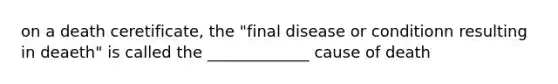 on a death ceretificate, the "final disease or conditionn resulting in deaeth" is called the _____________ cause of death