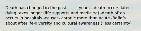 Death has changed in the past _____ years. -death occurs later -dying takes longer (life supports and medicine) -death often occurs in hospitals -causes- chronic more than acute -Beliefs about afterlife-diversity and cultural awareness ( less certainty)