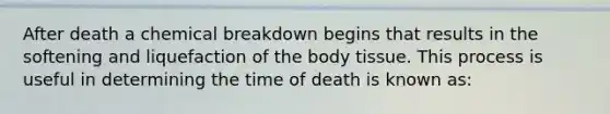 After death a chemical breakdown begins that results in the softening and liquefaction of the body tissue. This process is useful in determining the time of death is known as: