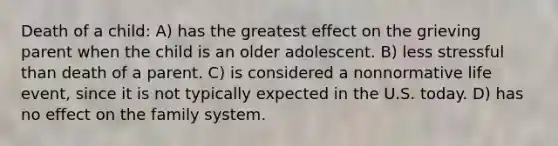 Death of a child: A) has the greatest effect on the grieving parent when the child is an older adolescent. B) less stressful than death of a parent. C) is considered a nonnormative life event, since it is not typically expected in the U.S. today. D) has no effect on the family system.