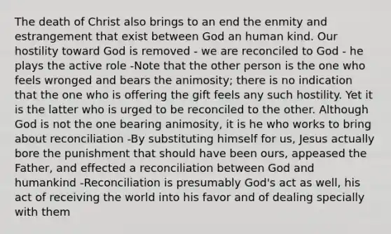 The death of Christ also brings to an end the enmity and estrangement that exist between God an human kind. Our hostility toward God is removed - we are reconciled to God - he plays the active role -Note that the other person is the one who feels wronged and bears the animosity; there is no indication that the one who is offering the gift feels any such hostility. Yet it is the latter who is urged to be reconciled to the other. Although God is not the one bearing animosity, it is he who works to bring about reconciliation -By substituting himself for us, Jesus actually bore the punishment that should have been ours, appeased the Father, and effected a reconciliation between God and humankind -Reconciliation is presumably God's act as well, his act of receiving the world into his favor and of dealing specially with them