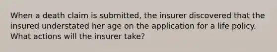 When a death claim is submitted, the insurer discovered that the insured understated her age on the application for a life policy. What actions will the insurer take?