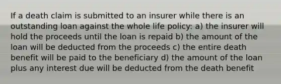 If a death claim is submitted to an insurer while there is an outstanding loan against the whole life policy: a) the insurer will hold the proceeds until the loan is repaid b) the amount of the loan will be deducted from the proceeds c) the entire death benefit will be paid to the beneficiary d) the amount of the loan plus any interest due will be deducted from the death benefit