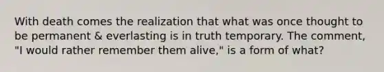 With death comes the realization that what was once thought to be permanent & everlasting is in truth temporary. The comment, "I would rather remember them alive," is a form of what?