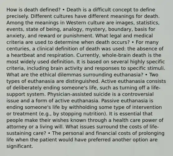 How is death defined? • Death is a difficult concept to define precisely. Different cultures have different meanings for death. Among the meanings in Western culture are images, statistics, events, state of being, analogy, mystery, boundary, basis for anxiety, and reward or punishment. What legal and medical criteria are used to determine when death occurs? • For many centuries, a clinical definition of death was used: the absence of a heartbeat and respiration. Currently, whole-brain death is the most widely used definition. It is based on several highly specific criteria, including brain activity and responses to specific stimuli. What are the ethical dilemmas surrounding euthanasia? • Two types of euthanasia are distinguished. Active euthanasia consists of deliberately ending someone's life, such as turning off a life-support system. Physician-assisted suicide is a controversial issue and a form of active euthanasia. Passive euthanasia is ending someone's life by withholding some type of intervention or treatment (e.g., by stopping nutrition). It is essential that people make their wishes known through a health care power of attorney or a living will. What issues surround the costs of life-sustaining care? • The personal and financial costs of prolonging life when the patient would have preferred another option are significant.