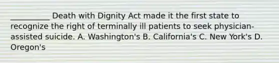 __________ Death with Dignity Act made it the first state to recognize the right of terminally ill patients to seek physician-assisted suicide. A. Washington's B. California's C. New York's D. Oregon's