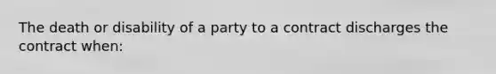 The death or disability of a party to a contract discharges the contract when: