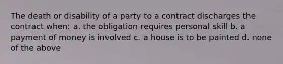 The death or disability of a party to a contract discharges the contract when: a. the obligation requires personal skill b. a payment of money is involved c. a house is to be painted d. none of the above