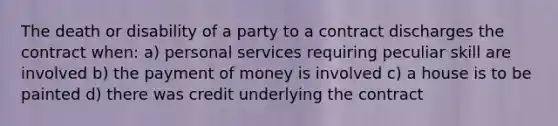 The death or disability of a party to a contract discharges the contract when: a) personal services requiring peculiar skill are involved b) the payment of money is involved c) a house is to be painted d) there was credit underlying the contract