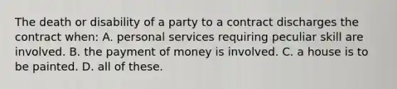 The death or disability of a party to a contract discharges the contract when: A. personal services requiring peculiar skill are involved. B. the payment of money is involved. C. a house is to be painted. D. all of these.