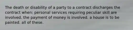 The death or disability of a party to a contract discharges the contract when:​ ​personal services requiring peculiar skill are involved. ​the payment of money is involved. ​a house is to be painted. ​all of these.