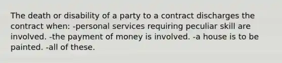 The death or disability of a party to a contract discharges the contract when:​ -personal services requiring peculiar skill are involved. ​-the payment of money is involved. ​-a house is to be painted. ​-all of these.