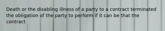 Death or the disabling illness of a party to a contract terminated the obligation of the party to perform if it can be that the contract