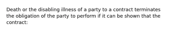 Death or the disabling illness of a party to a contract terminates the obligation of the party to perform if it can be shown that the contract: