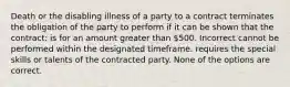 Death or the disabling illness of a party to a contract terminates the obligation of the party to perform if it can be shown that the contract: is for an amount greater than 500. Incorrect cannot be performed within the designated timeframe. requires the special skills or talents of the contracted party. None of the options are correct.