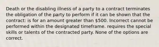 Death or the disabling illness of a party to a contract terminates the obligation of the party to perform if it can be shown that the contract: is for an amount greater than 500. Incorrect cannot be performed within the designated timeframe. requires the special skills or talents of the contracted party. None of the options are correct.