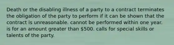 Death or the disabling illness of a party to a contract terminates the obligation of the party to perform if it can be shown that the contract is unreasonable. cannot be performed within one year. is for an amount greater than 500. calls for special skills or talents of the party.