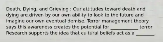 Death, Dying, and Grieving : Our attitudes toward death and dying are driven by our own ability to look to the future and imagine our own eventual demise. Terror management theory says this awareness creates the potential for ____________ terror Research supports the idea that cultural beliefs act as a ________.