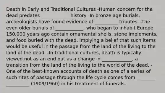 Death in Early and Traditional Cultures -Human concern for the dead predates ____________ history -In bronze age burials, archeologists have found evidence of __________ tributes. -The even older burials of ____________, who began to inhabit Europe 150,000 years ago contain ornamental shells, stone implements, and food buried with the dead, implying a belief that such items would be useful in the passage from the land of the living to the land of the dead. -In traditional cultures, death is typically viewed not as an end but as a change in _____________, a transition from the land of the living to the world of the dead. -One of the best-known accounts of death as one of a series of such rites of passage through the life cycle comes from ________ __________ (1909/1960) in his treatment of funerals.