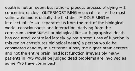 death is not an event but rather a process process of dying = 3 concentric circles - OUTERMOST RING = social life --> the most vulnerable and is usually the first die - MIDDLE RING = intellectual life --> separates us from the rest of the biological world; consciousness and interaction, deriving from the cerebrum - INNERMOST = biological life --> biographical death has occurred; controlled largely by brain stem (loss of function in this region constitutes biological death) a person would be considered dead by this criterion if only the higher brain centers, and not the entire brain, had lost function irreversibly many patients in PVS would be judged dead problems are involved as some PVS have come back