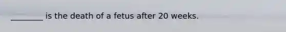 ________ is the death of a fetus after 20 weeks.