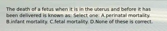 The death of a fetus when it is in the uterus and before it has been delivered is known as: Select one: A.perinatal mortality. B.infant mortality. C.fetal mortality. D.None of these is correct.