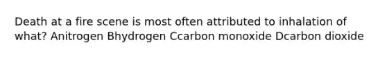 Death at a fire scene is most often attributed to inhalation of what? Anitrogen Bhydrogen Ccarbon monoxide Dcarbon dioxide