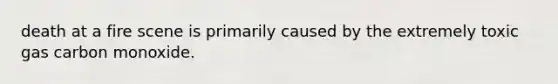 death at a fire scene is primarily caused by the extremely toxic gas carbon monoxide.