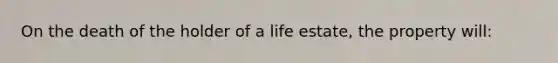 On the death of the holder of a life estate, the property will: